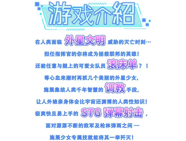 游戏介绍, 在人类面临外星文明威胁的灭亡时刻…担任指挥官的你将成为拯救联邦的英雄！还能任意与舰上的可爱女队员滚床单？ ！等心血来潮时再抓几个美丽的外星少女，施展集结人类千年智慧的调教手段，让人外娘亲身体会比宇宙还渊博的人类性知识！极爽快且易上手的 STG 弹幕射击，面对源源不断的敌军及枪林弹雨之间─ 施展少女专属技能将其一举歼灭！
