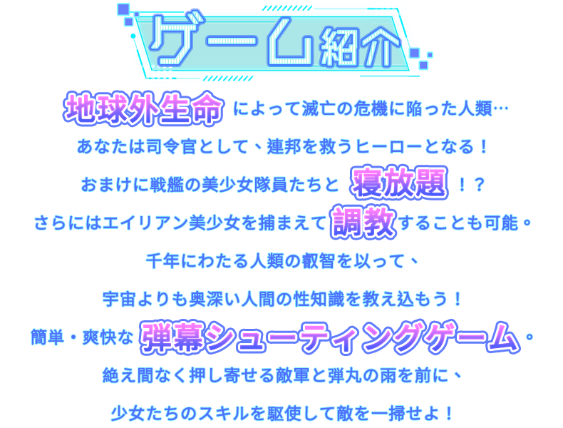 あらすじ, 地球外文明の脅威によって絶滅の危機に瀕する人類……今こそ、指揮官となって連邦を救う英雄になりましょう！さらに……宇宙戦艦の美少女たちとHなことも！？ムラムラしたら宇宙人の美少女を捕まえ、人類が何千年もかけて培ってきた調教を施し、深淵なる宇宙よりもさらに業が深い人類のエロ知識を叩き込んでやりましょう！お手軽爽快弾幕シューティング！次々と湧いてくる敵と銃弾の雨を––少女達の特殊スキルを使って殲滅せよ！