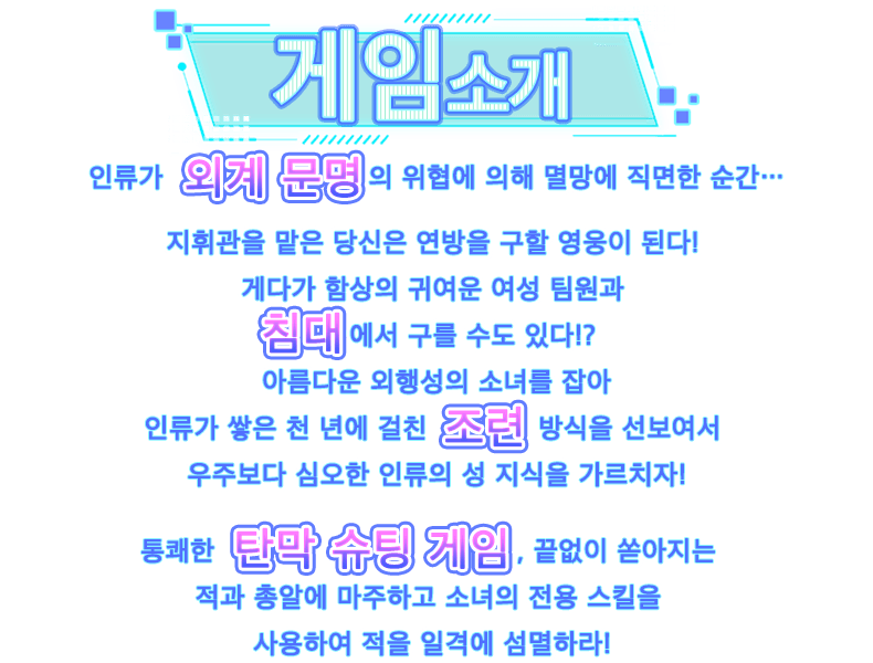 이벤트 소개, 외계 문명의 위협에 의해 멸종 위기에 처한 인류……지휘관인 당신은 연방을 구하는 영웅이 될 것입니다!게다가.... 함대의 미소녀들과의 침대 위 대화까지?!원할 때는 외계인 미소녀를 붙잡아 인류가 수천 년에 걸쳐 길러온 조교 수단을 통해 우주보다 더 깊은 인류의 섹스 지식을 보여주세요!시원시원하고 손쉬운 STG탄막 슈팅, 쉴 새 없이 쏟아지는 적과 총알 사이로─ 소녀들의 전용 스킬을 발휘해 적을 섬멸하세요!