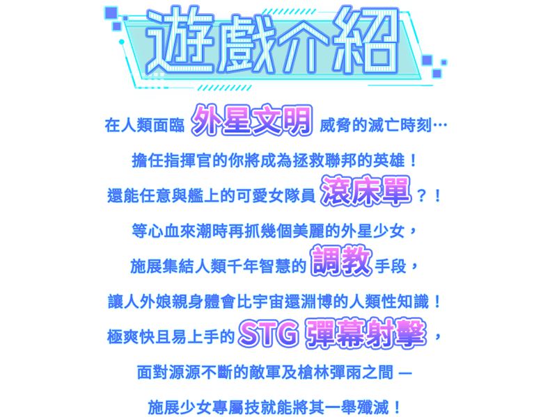 遊戲介紹, 在人類面臨外星文明威脅的滅亡時刻…擔任指揮官的你將成為拯救聯邦的英雄！還能任意與艦上的可愛女隊員滾床單？！等心血來潮時再抓幾個美麗的外星少女，施展集結人類千年智慧的調教手段，讓人外娘親身體會比宇宙還淵博的人類性知識！極爽快且易上手的 STG 彈幕射擊，面對源源不斷的敵軍及槍林彈雨之間─ 施展少女專屬技能將其一舉殲滅！